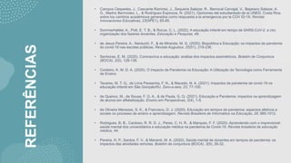 REFERÊNCIAS
• Campos Céspedes, J., Cascante Ramírez, J., Sequeira Salazar, R., Berrocal Carvajal, V., Bejarano Salazar, A.
G., Madriz Bermúdez, L., & Rodríguez Espinoza, N. (2021). Opiniones del estudiantado de la UNED, Costa Rica
sobre los cambios académicos generados como respuesta a la emergencia por la COV ID-19. Revista
Innovaciones Educativas, 23(SPE1), 65-85.
• Sommerhalder, A., Pott, E. T. B., & Rocca, C. L. (2022). A educação infantil em tempo de SARS-CoV-2: a (re)
organização dos fazeres docentes. Educação e Pesquisa, 48.
• de Jesus Pereira, A., Narduchi, F., & de Miranda, M. G. (2020). Biopolítica e Educação: os impactos da pandemia
do covid-19 nas escolas públicas. Revista Augustus, 25(51), 219-236.
• Senhoras, E. M. (2020). Coronavírus e educação: análise dos impactos assimétricos. Boletim de Conjuntura
(BOCA), 2(5), 128-136.
• Cordeiro, K. M. D. A. (2020). O Impacto da Pandemia na Educação: A Utilização da Tecnologia como Ferramenta
de Ensino.
• Tavares, M. T. G., de Lima Pessanha, F. N., & Macedo, N. A. (2021). Impactos da pandemia de covid-19 na
educação infantil em São Gonçalo/RJ. Zero-a-seis, 23, 77-100.
• de Queiroz, M., de Sousa, F. G. A., & de Paula, G. Q. (2021). Educação e Pandemia: impactos na aprendizagem
de alunos em alfabetização. Ensino em Perspectivas, 2(4), 1-9.
• de Oliveira Menezes, S. K., & Francisco, D. J. (2020). Educação em tempos de pandemia: aspectos afetivos e
sociais no processo de ensino e aprendizagem. Revista Brasileira de Informática na Educação, 28, 985-1012.
• Rodrigues, B. B., Cardoso, R. R. D. J., Peres, C. H. R., & Marques, F. F. (2020). Aprendendo com o imprevisível:
saúde mental dos universitários e educação médica na pandemia de Covid-19. Revista brasileira de educação
médica, 44.
• Pereira, H. P., Santos, F. V., & Manenti, M. A. (2020). Saúde mental de docentes em tempos de pandemia: os
impactos das atividades remotas. Boletim de conjuntura (BOCA), 3(9), 26-32.
 