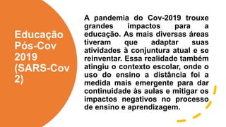 Educação
Pós-Cov
2019
(SARS-Cov
2)
A pandemia do Cov-2019 trouxe
grandes impactos para a
educação. As mais diversas áreas
tiveram que adaptar suas
atividades à conjuntura atual e se
reinventar. Essa realidade também
atingiu o contexto escolar, onde o
uso do ensino a distância foi a
medida mais emergente para dar
continuidade às aulas e mitigar os
impactos negativos no processo
de ensino e aprendizagem.
 