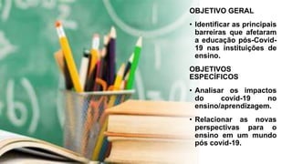 OBJETIVO GERAL
• Identificar as principais
barreiras que afetaram
a educação pós-Covid-
19 nas instituições de
ensino.
OBJETIVOS
ESPECÍFICOS
• Analisar os impactos
do covid-19 no
ensino/aprendizagem.
• Relacionar as novas
perspectivas para o
ensino em um mundo
pós covid-19.
 
