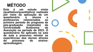 MÉTODO
Este é um estudo misto
(qualitativo/quantitativo) realizado
por meio da aplicação de um
questionário a alunos e
professores relacionados ao
primeiro período do programa de
pós-graduação (mestrado) da
Universidade Autônoma de
Assunção no período de 2023. O
questionário foi aplicado na sala
de aula e procurou retratar as
experiências dos alunos através
do processo de ensino-
aprendizagem.
 