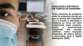 EDUCAÇÃO A DISTÂNCIA
EM TEMPOS DE PANDEMIA.
Neste momento de pandemia
onde há isolamento social em
que os alunos são impedidos
de ir à escola, a educação a
distância se torna um fator
fundamental neste contexto.
Assim, o encerramento
inesperado das escolas
culminou numa migração
temporária do ensino básico
e secundário para o digital
(Rodrigues, 2020).
 