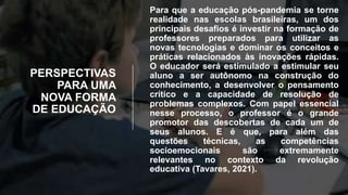 PERSPECTIVAS
PARA UMA
NOVA FORMA
DE EDUCAÇÃO
Para que a educação pós-pandemia se torne
realidade nas escolas brasileiras, um dos
principais desafios é investir na formação de
professores preparados para utilizar as
novas tecnologias e dominar os conceitos e
práticas relacionados às inovações rápidas.
O educador será estimulado a estimular seu
aluno a ser autônomo na construção do
conhecimento, a desenvolver o pensamento
crítico e a capacidade de resolução de
problemas complexos. Com papel essencial
nesse processo, o professor é o grande
promotor das descobertas de cada um de
seus alunos. E é que, para além das
questões técnicas, as competências
socioemocionais são extremamente
relevantes no contexto da revolução
educativa (Tavares, 2021).
 