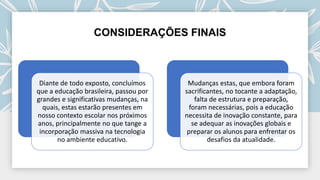 CONSIDERAÇÕES FINAIS
Diante de todo exposto, concluímos
que a educação brasileira, passou por
grandes e significativas mudanças, na
quais, estas estarão presentes em
nosso contexto escolar nos próximos
anos, principalmente no que tange a
incorporação massiva na tecnologia
no ambiente educativo.
Mudanças estas, que embora foram
sacrificantes, no tocante a adaptação,
falta de estrutura e preparação,
foram necessárias, pois a educação
necessita de inovação constante, para
se adequar as inovações globais e
preparar os alunos para enfrentar os
desafios da atualidade.
 