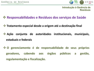  Tratamento especial desde a origem até a destinação final
 Responsabilidades e Resíduos dos serviços de Saúde
 Ação conjunta de autoridades institucionais, municipais,
estaduais e federais
 O gerenciamento é de responsabilidade de seus próprios
geradores, cabendo aos órgãos públicos a gestão,
regulamentação e fiscalização.
Introdução à Gerência de
Resíduos
 