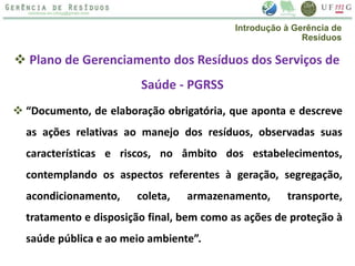 Plano de Gerenciamento dos Resíduos dos Serviços de
Saúde - PGRSS
 “Documento, de elaboração obrigatória, que aponta e descreve
as ações relativas ao manejo dos resíduos, observadas suas
características e riscos, no âmbito dos estabelecimentos,
contemplando os aspectos referentes à geração, segregação,
acondicionamento, coleta, armazenamento, transporte,
tratamento e disposição final, bem como as ações de proteção à
saúde pública e ao meio ambiente”.
Introdução à Gerência de
Resíduos
 