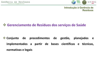  Gerenciamento de Resíduos dos serviços de Saúde
 Conjunto de procedimentos de gestão, planejados e
implementados a partir de bases científicas e técnicas,
normativas e legais
Introdução à Gerência de
Resíduos
 