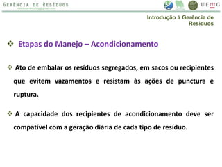  Etapas do Manejo – Acondicionamento
 Ato de embalar os resíduos segregados, em sacos ou recipientes
que evitem vazamentos e resistam às ações de punctura e
ruptura.
 A capacidade dos recipientes de acondicionamento deve ser
compatível com a geração diária de cada tipo de resíduo.
Introdução à Gerência de
Resíduos
 