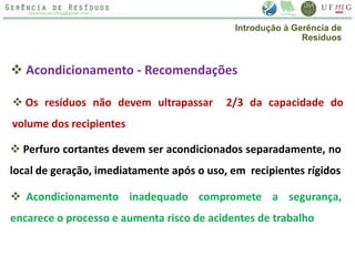  Acondicionamento - Recomendações
 Os resíduos não devem ultrapassar 2/3 da capacidade do
volume dos recipientes
 Perfuro cortantes devem ser acondicionados separadamente, no
local de geração, imediatamente após o uso, em recipientes rígidos
 Acondicionamento inadequado compromete a segurança,
encarece o processo e aumenta risco de acidentes de trabalho
Introdução à Gerência de
Resíduos
 
