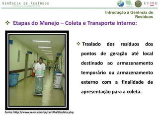  Etapas do Manejo – Coleta e Transporte interno:
 Traslado dos resíduos dos
pontos de geração até local
destinado ao armazenamento
temporário ou armazenamento
externo com a finalidade de
apresentação para a coleta.
Fonte: http://www.resol.com.br/cartilha9/coleta.php
Introdução à Gerência de
Resíduos
 