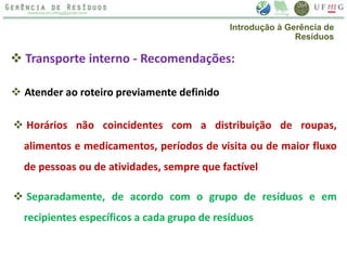  Transporte interno - Recomendações:
 Atender ao roteiro previamente definido
 Horários não coincidentes com a distribuição de roupas,
alimentos e medicamentos, períodos de visita ou de maior fluxo
de pessoas ou de atividades, sempre que factível
 Separadamente, de acordo com o grupo de resíduos e em
recipientes específicos a cada grupo de resíduos
Introdução à Gerência de
Resíduos
 