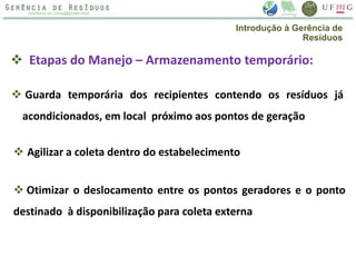  Etapas do Manejo – Armazenamento temporário:
 Guarda temporária dos recipientes contendo os resíduos já
acondicionados, em local próximo aos pontos de geração
 Agilizar a coleta dentro do estabelecimento
 Otimizar o deslocamento entre os pontos geradores e o ponto
destinado à disponibilização para coleta externa
Introdução à Gerência de
Resíduos
 