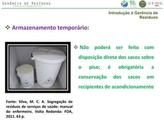 Armazenamento temporário:
 Não poderá ser feito com
disposição direta dos sacos sobre
o piso; é obrigatória a
conservação dos sacos em
recipientes de acondicionamento
Fonte: Silva, M. C. A. Segregação de
resíduos de serviços de saúde: manual
do enfermeiro. Volta Redonda: FOA,
2011. 63 p.
Introdução à Gerência de
Resíduos
 