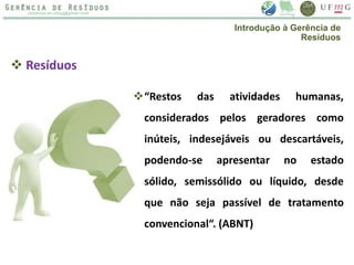 “Restos das atividades humanas,
considerados pelos geradores como
inúteis, indesejáveis ou descartáveis,
podendo-se apresentar no estado
sólido, semissólido ou líquido, desde
que não seja passível de tratamento
convencional“. (ABNT)
 Resíduos
Introdução à Gerência de
Resíduos
 