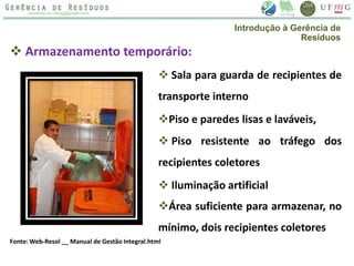  Armazenamento temporário:
 Sala para guarda de recipientes de
transporte interno
Fonte: Web-Resol __ Manual de Gestão Integral.html
Introdução à Gerência de
Resíduos
Piso e paredes lisas e laváveis,
 Piso resistente ao tráfego dos
recipientes coletores
 Iluminação artificial
Área suficiente para armazenar, no
mínimo, dois recipientes coletores
 