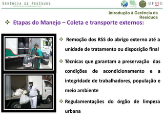  Etapas do Manejo – Coleta e transporte externos:
 Remoção dos RSS do abrigo externo até a
unidade de tratamento ou disposição final
 Técnicas que garantam a preservação das
condições de acondicionamento e a
integridade de trabalhadores, população e
meio ambiente
 Regulamentações do órgão de limpeza
urbana
Introdução à Gerência de
Resíduos
 