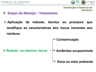  Etapas do Manejo – Tratamento:
 Aplicação de método, técnica ou processo que
modifique as características dos riscos inerentes aos
resíduos
 Reduzir ou eliminar riscos
Contaminação
Acidentes ocupacionais
Dano ao meio ambiente
Introdução à Gerência de
Resíduos
 