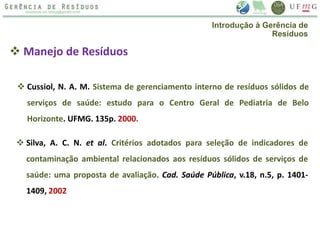  Manejo de Resíduos
 Silva, A. C. N. et al. Critérios adotados para seleção de indicadores de
contaminação ambiental relacionados aos resíduos sólidos de serviços de
saúde: uma proposta de avaliação. Cad. Saúde Pública, v.18, n.5, p. 1401-
1409, 2002
 Cussiol, N. A. M. Sistema de gerenciamento interno de resíduos sólidos de
serviços de saúde: estudo para o Centro Geral de Pediatria de Belo
Horizonte. UFMG. 135p. 2000.
Introdução à Gerência de
Resíduos
 