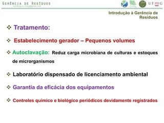  Tratamento:
 Estabelecimento gerador – Pequenos volumes
 Autoclavação: Reduz carga microbiana de culturas e estoques
de microrganismos
 Laboratório dispensado de licenciamento ambiental
 Garantia da eficácia dos equipamentos
 Controles químico e biológico periódicos devidamente registrados
Introdução à Gerência de
Resíduos
 