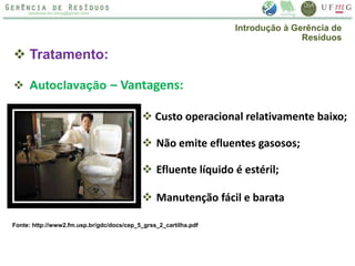  Tratamento:
 Autoclavação – Vantagens:
 Custo operacional relativamente baixo;
 Não emite efluentes gasosos;
 Efluente líquido é estéril;
 Manutenção fácil e barata
Introdução à Gerência de
Resíduos
Fonte: http://www2.fm.usp.br/gdc/docs/cep_5_grss_2_cartilha.pdf
 