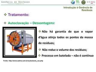  Tratamento:
 Autoclavação – Desvantagens:
 Não há garantia de que o vapor
d’água atinja todos os pontos da massa
de resíduos;
 Não reduz o volume dos resíduos;
 Processo em batelada – não é contínuo
Introdução à Gerência de
Resíduos
Fonte: http://www.setme.com.br/autoclaves_rss.php
 