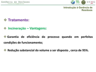  Tratamento:
 Incineração – Vantagens:
 Garantia de eficiência do processo quando em perfeitas
condições de funcionamento;
 Redução substancial do volume a ser disposto , cerca de 95%.
Introdução à Gerência de
Resíduos
 