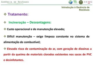 Tratamento:
 Incineração – Desvantagens:
 Custo operacional e de manutenção elevado;
 Difícil manutenção – exige limpeza constante no sistema de
alimentação de combustível;
 Elevado risco de contaminação do ar, com geração de dioxinas a
partir da queima de materiais clorados existentes nos sacos de PVC
e desinfetantes.
Introdução à Gerência de
Resíduos
 