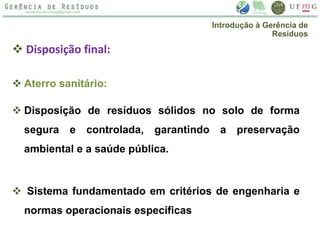  Disposição final:
 Aterro sanitário:
 Disposição de resíduos sólidos no solo de forma
segura e controlada, garantindo a preservação
ambiental e a saúde pública.
 Sistema fundamentado em critérios de engenharia e
normas operacionais específicas
Introdução à Gerência de
Resíduos
 