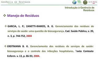  Manejo de Resíduos
 GARCIA, L. P.; ZANETTI-RAMOS, B. G. Gerenciamento dos resíduos de
serviços de saúde: uma questão de biossegurança. Cad. Saúde Pública, v. 20,
n. 3, p. 744-752, 2004
 ERDTMANN B. K. Gerenciamento dos resíduos de serviços de saúde:
biossegurança e o controle das infecções hospitalares. Texto Contexto
Enferm. v. 13, p. 86-93, 2004.
Introdução à Gerência de
Resíduos
 
