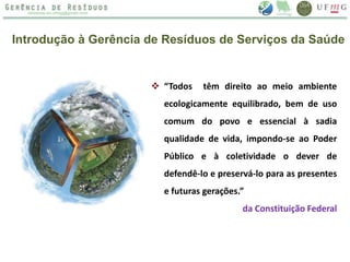 Introdução à Gerência de Resíduos de Serviços da Saúde
 “Todos têm direito ao meio ambiente
ecologicamente equilibrado, bem de uso
comum do povo e essencial à sadia
qualidade de vida, impondo-se ao Poder
Público e à coletividade o dever de
defendê-lo e preservá-lo para as presentes
e futuras gerações.”
da Constituição Federal
 