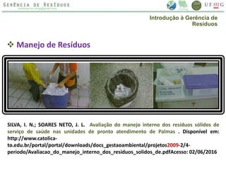  Manejo de Resíduos
SILVA, I. N.; SOARES NETO, J. L. Avaliação do manejo interno dos resíduos sólidos de
serviço de saúde nas unidades de pronto atendimento de Palmas . Disponível em:
http://www.catolica-
to.edu.br/portal/portal/downloads/docs_gestaoambiental/projetos2009-2/4-
periodo/Avaliacao_do_manejo_interno_dos_residuos_solidos_de.pdfAcesso: 02/06/2016
Introdução à Gerência de
Resíduos
 