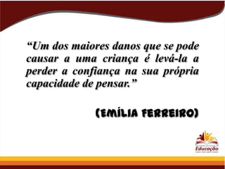 “Um dos maiores danos que se pode
causar a uma criança é levá-la a
perder a confiança na sua própria
capacidade de pensar.”

(Emília Ferreiro)

 