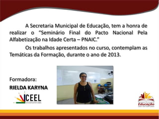 A Secretaria Municipal de Educação, tem a honra de
realizar o “Seminário Final do Pacto Nacional Pela
Alfabetização na Idade Certa – PNAIC.”
Os trabalhos apresentados no curso, contemplam as
Temáticas da Formação, durante o ano de 2013.

Formadora:
RIELDA KARYNA

 