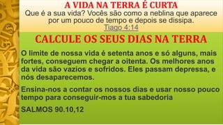 A VIDA NA TERRA É CURTA
Que é a sua vida? Vocês são como a neblina que aparece
por um pouco de tempo e depois se dissipa.
Tiago 4:14
CALCULE OS SEUS DIAS NA TERRA
O limite de nossa vida é setenta anos e só alguns, mais
fortes, conseguem chegar a oitenta. Os melhores anos
da vida são vazios e sofridos. Eles passam depressa, e
nós desaparecemos.
Ensina-nos a contar os nossos dias e usar nosso pouco
tempo para conseguir-mos a tua sabedoria
SALMOS 90.10,12
 