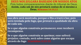 DEUS NOS JULGARA BASEADO EM NOSSOS ATOS
Pois todos compareceremos diante do tribunal de Deus.
Assim, cada um de nós prestará contas de si mesmo a
Deus. Romanos 14:10,12
sua obra será mostrada, porque o Dia a trará à luz; pois
será revelada pelo fogo, que provará a qualidade da obra
de cada um.
Se o que alguém construiu permanecer, esse receberá
recompensa.
Se o que alguém construiu se queimar, esse sofrerá
prejuízo; contudo, será salvo como alguém que escapa
através do fogo 1Coríntios 3:13-15
 