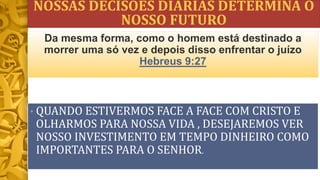 NOSSAS DECISÕES DIÁRIAS DETERMINA O
NOSSO FUTURO
• QUANDO ESTIVERMOS FACE A FACE COM CRISTO E
OLHARMOS PARA NOSSA VIDA , DESEJAREMOS VER
NOSSO INVESTIMENTO EM TEMPO DINHEIRO COMO
IMPORTANTES PARA O SENHOR.
Da mesma forma, como o homem está destinado a
morrer uma só vez e depois disso enfrentar o juízo
Hebreus 9:27
 