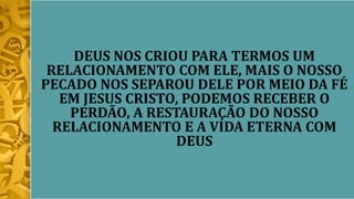 DEUS NOS CRIOU PARA TERMOS UM
RELACIONAMENTO COM ELE, MAIS O NOSSO
PECADO NOS SEPAROU DELE POR MEIO DA FÉ
EM JESUS CRISTO, PODEMOS RECEBER O
PERDÃO, A RESTAURAÇÃO DO NOSSO
RELACIONAMENTO E A VIDA ETERNA COM
DEUS
 