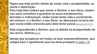Vejam que hoje ponho diante de vocês vida e prosperidade, ou
morte e destruição.
Pois hoje lhes ordeno que amem o Senhor, o seu Deus, andem
nos seus caminhos e guardem os seus mandamentos,
decretos e ordenanças; então vocês terão vida e aumentarão
em número, e o Senhor, o seu Deus, os abençoará na terra em
que vocês estão entrando para dela tomar posse.Deuteroni30:15,16
Seja engrandecido o Senhor, que se deleita na prosperidade do
seu servo. Salmos 35:27
desejo que prosperes em todos os teus empreendimentos, que
estejas bem e igualmente que tua alma prospere.3 João 1:2
 