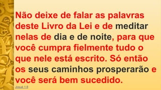 Não deixe de falar as palavras
deste Livro da Lei e de meditar
nelas de dia e de noite, para que
você cumpra fielmente tudo o
que nele está escrito. Só então
os seus caminhos prosperarão e
você será bem sucedido.
Josué 1:8
 