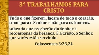3º TRABALHAMOS PARA
CRISTO
Tudo o que fizerem, façam de todo o coração,
como para o Senhor, e não para os homens,
sabendo que receberão do Senhor a
recompensa da herança. É a Cristo, o Senhor,
que vocês estão servindo.
Colossenses 3:23,24
 