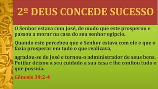 2º DEUS CONCEDE SUCESSO
O Senhor estava com José, de modo que este prosperou e
passou a morar na casa do seu senhor egípcio.
Quando este percebeu que o Senhor estava com ele e que o
fazia prosperar em tudo o que realizava,
agradou-se de José e tornou-o administrador de seus bens.
Potifar deixou a seu cuidado a sua casa e lhe confiou tudo o
que possuía.
Gênesis 39:2-4
 