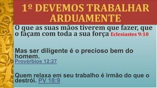 1º DEVEMOS TRABALHAR
ARDUAMENTE
O que as suas mãos tiverem que fazer, que
o façam com toda a sua força Eclesiastes 9:10
Mas ser diligente é o precioso bem do
homem.
Provérbios 12:27
Quem relaxa em seu trabalho é irmão do que o
destrói. PV 18:9
 