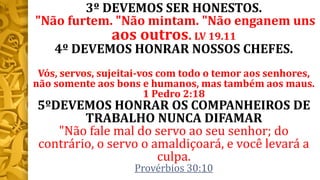 3º DEVEMOS SER HONESTOS.
"Não furtem. "Não mintam. "Não enganem uns
aos outros. LV 19.11
4º DEVEMOS HONRAR NOSSOS CHEFES.
Vós, servos, sujeitai-vos com todo o temor aos senhores,
não somente aos bons e humanos, mas também aos maus.
1 Pedro 2:18
5ºDEVEMOS HONRAR OS COMPANHEIROS DE
TRABALHO NUNCA DIFAMAR
"Não fale mal do servo ao seu senhor; do
contrário, o servo o amaldiçoará, e você levará a
culpa.
Provérbios 30:10
 