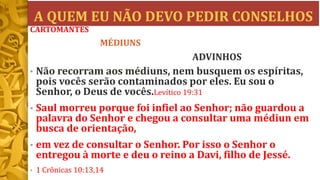 A QUEM EU NÃO DEVO PEDIR CONSELHOS
• Não recorram aos médiuns, nem busquem os espíritas,
pois vocês serão contaminados por eles. Eu sou o
Senhor, o Deus de vocês.Levítico 19:31
• Saul morreu porque foi infiel ao Senhor; não guardou a
palavra do Senhor e chegou a consultar uma médiun em
busca de orientação,
• em vez de consultar o Senhor. Por isso o Senhor o
entregou à morte e deu o reino a Davi, filho de Jessé.
• 1 Crônicas 10:13,14
CARTOMANTES
MÉDIUNS
ADVINHOS
 