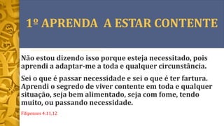 1º APRENDA A ESTAR CONTENTE
Não estou dizendo isso porque esteja necessitado, pois
aprendi a adaptar-me a toda e qualquer circunstância.
Sei o que é passar necessidade e sei o que é ter fartura.
Aprendi o segredo de viver contente em toda e qualquer
situação, seja bem alimentado, seja com fome, tendo
muito, ou passando necessidade.
Filipenses 4:11,12
 