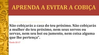 APRENDA A EVITAR A COBIÇA
Não cobiçarás a casa do teu próximo. Não cobiçarás
a mulher do teu próximo, nem seus servos ou
servas, nem seu boi ou jumento, nem coisa alguma
que lhe pertença".
Êxodo 20:17
 