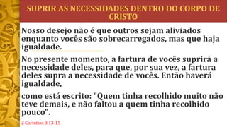 SUPRIR AS NECESSIDADES DENTRO DO CORPO DE
CRISTO
Nosso desejo não é que outros sejam aliviados
enquanto vocês são sobrecarregados, mas que haja
igualdade.
No presente momento, a fartura de vocês suprirá a
necessidade deles, para que, por sua vez, a fartura
deles supra a necessidade de vocês. Então haverá
igualdade,
como está escrito: "Quem tinha recolhido muito não
teve demais, e não faltou a quem tinha recolhido
pouco".
2 Coríntios 8:13-15
 