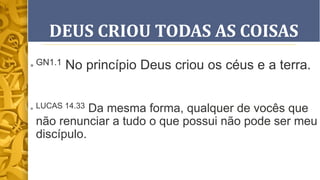 DEUS CRIOU TODAS AS COISAS
• GN1.1 No princípio Deus criou os céus e a terra.
• LUCAS 14.33 Da mesma forma, qualquer de vocês que
não renunciar a tudo o que possui não pode ser meu
discípulo.
 