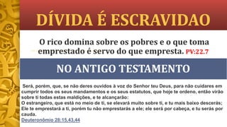 DÍVIDA É ESCRAVIDAO
NO ANTIGO TESTAMENTO
O rico domina sobre os pobres e o que toma
emprestado é servo do que empresta. PV:22.7
Será, porém, que, se não deres ouvidos à voz do Senhor teu Deus, para não cuidares em
cumprir todos os seus mandamentos e os seus estatutos, que hoje te ordeno, então virão
sobre ti todas estas maldições, e te alcançarão:
O estrangeiro, que está no meio de ti, se elevará muito sobre ti, e tu mais baixo descerás;
Ele te emprestará a ti, porém tu não emprestarás a ele; ele será por cabeça, e tu serás por
cauda.
Deuteronômio 28:15,43,44
 