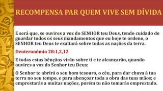 RECOMPENSA PAR QUEM VIVE SEM DÍVIDA
E será que, se ouvires a voz do SENHOR teu Deus, tendo cuidado de
guardar todos os seus mandamentos que eu hoje te ordeno, o
SENHOR teu Deus te exaltará sobre todas as nações da terra.
Deuteronômio 28:1,2,12
E todas estas bênçãos virão sobre ti e te alcançarão, quando
ouvires a voz do Senhor teu Deus:
O Senhor te abrirá o seu bom tesouro, o céu, para dar chuva à tua
terra no seu tempo, e para abençoar toda a obra das tuas mãos; e
emprestarás a muitas nações, porém tu não tomarás emprestado.
 