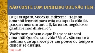 NÃO CONTE COM DINHEIRO QUE NÃO TEM
Ouçam agora, vocês que dizem: "Hoje ou
amanhã iremos para esta ou aquela cidade,
passaremos um ano ali, faremos negócios e
ganharemos dinheiro".
Vocês nem sabem o que lhes acontecerá
amanhã! Que é a sua vida? Vocês são como a
neblina que aparece por um pouco de tempo e
depois se dissipa.
Tiago 4:13,14
 